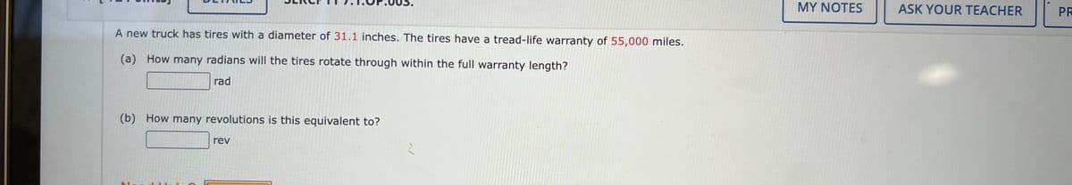 A new truck has tires with a diameter of 31.1 inches. The tires have a tread-life warranty of 55,000 miles.
(a) How many radians will the tires rotate through within the full warranty length?
rad
(b) How many revolutions is this equivalent to?
rev
2
MY NOTES
ASK YOUR TEACHER
PR