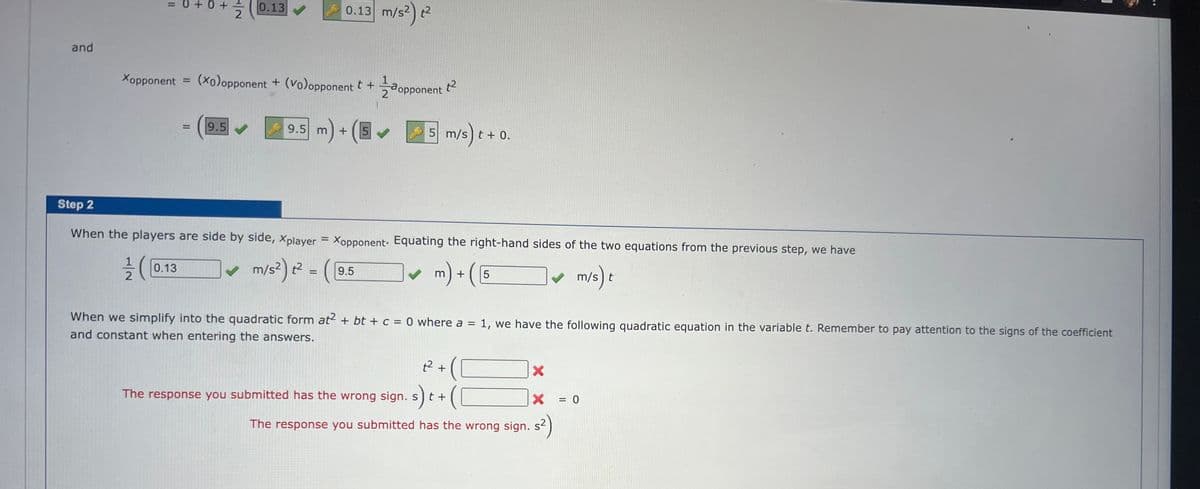 and
= 0 + 0 +
1/2/(
2
0.13
Xopponent (xo)opponent + (vo)opponent t +
0.13
0.13 m/s²t²
9.5✔ 9.5 m) + (5
✔ m/s²) t² = (
5✔
9.5
opponent
Step 2
When the players are side by side, Xplayer = Xopponent. Equating the right-hand sides of the two equations from the previous step, we have
✔ m/s) t
t²
5 m/
m/s) t
t + 0.
m) + (E
5
When we simplify into the quadratic form at2 + bt + c = 0 where a = 1, we have the following quadratic equation in the variable t. Remember to pay attention to the signs of the coefficient
and constant when entering the answers.
t² +
X
The response you submitted has the wrong sign. s) t+
s) t
X
The response you submitted has the wrong sign. s²)
= 0