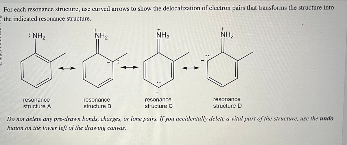 For each resonance structure, use curved arrows to show the delocalization of electron pairs that transforms the structure into
the indicated resonance structure.
: NH₂
resonance
structure A
+
NH₂
resonance
structure B
+
NH₂
resonance
structure C
+
NH₂
resonance
structure D
Do not delete any pre-drawn bonds, charges, or lone pairs. If you accidentally delete a vital part of the structure, use the undo
button on the lower left of the drawing canvas.