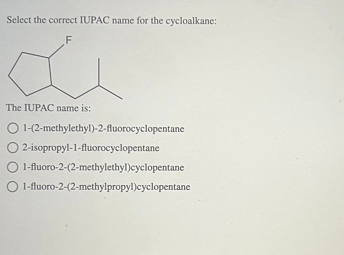 Select the correct IUPAC name for the cycloalkane:
F
The IUPAC name is:
O1-(2-methylethyl)-2-fluorocyclopentane
2-isopropyl-1-fluorocyclopentane
1-fluoro-2-(2-methylethyl)cyclopentane
1-fluoro-2-(2-methylpropyl)cyclopentane
