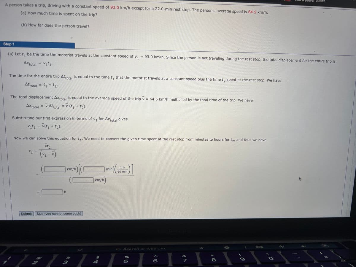 A person takes a trip, driving with a constant speed of 93.0 km/h except for a 22.0-min rest stop. The person's average speed is 64.5 km/h.
(a) How much time is spent on the trip?
(b) How far does the person travel?
Step 1
(a) Let t₁ be the time the motorist travels at the constant speed of V₁ = 93.0 km/h. Since the person is not traveling during the rest stop, the total displacement for the entire trip is
Ax total = V₁t₁.
The time for the entire trip Attotal is equal to the time t₁ that the motorist travels at a constant speed plus the time to spent at the rest stop. We have
Attotal = t₁ + t₂.
The total displacement Axtotal is equal to the average speed of the trip v = 64.5 km/h multiplied by the total time of the trip. We have
Ax total = V Attotal = V (t₁ + t₂).
Substituting our first expression in terms of v₁
V₁t₁ = V(t₁ + t₂).
Now we can solve this equation for t₁. We need to convert the given time spent at the rest stop from minutes to hours for t₂, and thus we have
vt₂
(v₁-v)
t₁
Submit
=
||
=
1
km/h
in) [(
h.
Skip (you cannot come back)
1
for AX total gives
km/h)
4
n) (²
min
1 h
in)]
60 min
G Search or type URL
%
5
6
&
7
8
CO
o