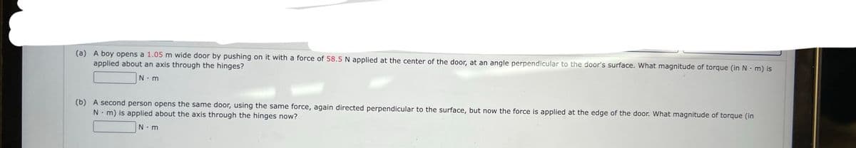 (a) A boy opens a 1.05 m wide door by pushing on it with a force of 58.5 N applied at the center of the door, at an angle perpendicular to the door's surface. What magnitude of torque (in Nm) is
applied about an axis through the hinges?
N.m
(b) A second person opens the same door, using the same force, again directed perpendicular to the surface, but now the force is applied at the edge of the door. What magnitude of torque (in
Nm) is applied about the axis through the hinges now?
N m
.