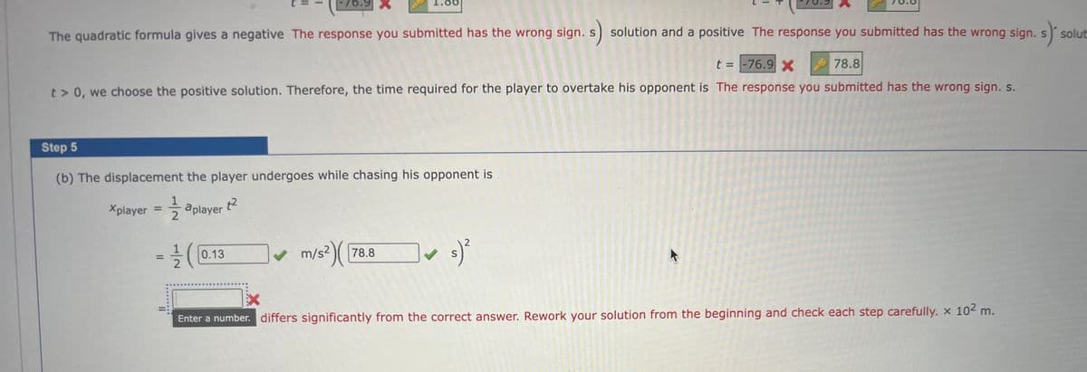 The quadratic formula gives a negative The response you submitted has the wrong sign. s) solution and a positive The response you submitted has the wrong sign. s) solut
t = -76.9 X
78.8
t> 0, we choose the positive solution. Therefore, the time required for the player to overtake his opponent is The response you submitted has the wrong sign. s.
Step 5
(b) The displacement the player undergoes while chasing his opponent is
Xplayer =
1²
aplayer
76.9
= 1/2 (
0.13
✔ m/s²)(
m/s²)( 78.8
2
s) ²
S
Enter a number. differs significantly from the correct answer. Rework your solution from the beginning and check each step carefully. x 10² m.