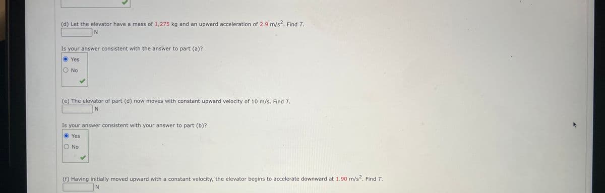 (d) Let the elevator have a mass of 1,275 kg and an upward acceleration of 2.9 m/s². Find T.
N
Is your answer consistent with the answer to part (a)?
Yes
O No
(e) The elevator of part (d) now moves with constant upward velocity of 10 m/s. Find T.
N
Is your answer consistent with your answer to part (b)?
Yes
O No
(f) Having initially moved upward with a constant velocity, the elevator begins to accelerate downward at 1.90 m/s². Find T.
N
