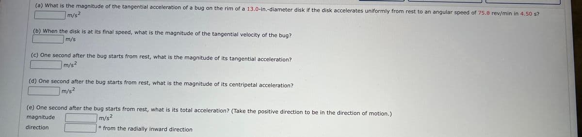 (a) What is the magnitude of the tangential acceleration of a bug on the rim of a 13.0-in.-diameter disk if the disk accelerates uniformly from rest to an angular speed of 75.0 rev/min in 4.50 s?
m/s²
(b) When the disk is at its final speed, what is the magnitude of the tangential velocity of the bug?
m/s
(c) One second after the bug starts from rest, what is the magnitude of its tangential acceleration?
m/s²
(d) One second after the bug starts from rest, what is the magnitude of its centripetal acceleration?
m/s²
(e) One second after the bug starts from rest, what is its total acceleration? (Take the positive direction to be in the direction of motion.)
magnitude
m/s²
direction
o from the radially inward direction