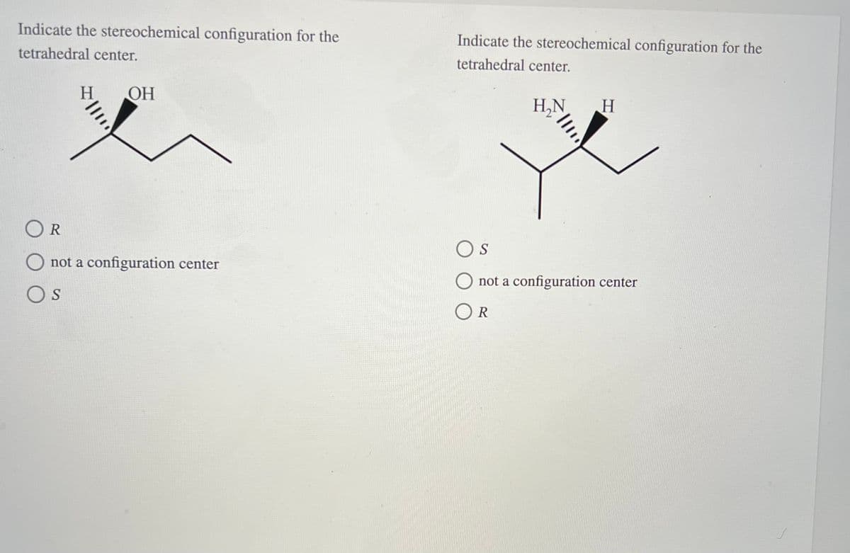 Indicate the stereochemical configuration for the
tetrahedral center.
OR
H OH
not a configuration center
S
Indicate the stereochemical configuration for the
tetrahedral center.
H₂N
H
S
not a configuration center
OR