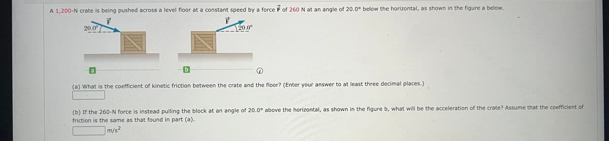 A 1,200-N crate is being pushed across a level floor at a constant speed by a force F of 260 N at an angle of 20.0° below the horizontal, as shown in the figure a below.
F
F
20.0°
a
b
20.0°
i
(a) What is the coefficient of kinetic friction between the crate and the floor? (Enter your answer to at least three decimal places.)
(b) If the 260-N force is instead pulling the block at an angle of 20.0° above the horizontal, as shown in the figure b, what will be the acceleration of the crate? Assume that the coefficient of
friction is the same as that found in part (a).
m/s²