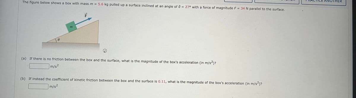 The figure below shows a box with mass m = 5.6 kg pulled up a surface inclined at an angle of 0 = 27° with a force of magnitude F = 34 N parallel to the surface.
0
m
(a) If there is no friction between the box and the surface, what is the magnitude of the box's acceleration (in m/s²)?
m/s²
(b) If instead the coefficient of kinetic friction between the box and the surface is 0.11, what is the magnitude of the box's acceleration (in m/s²)?
m/s²
ER