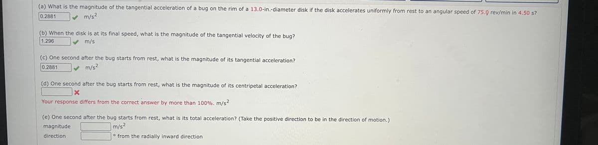 (a) What is the magnitude of the tangential acceleration of a bug on the rim of a 13.0-in.-diameter disk if the disk accelerates uniformly from rest to an angular speed of 75.0 rev/min in 4.50 s?
0.2881
m/s²
(b) When the disk is at its final speed, what is the magnitude of the tangential velocity of the bug?
1.296
m/s
(c) One second after the bug starts from rest, what is the magnitude of its tangential acceleration?
0.2881
✓ m/s²
(d) One second after the bug starts from rest, what is the magnitude of its centripetal acceleration?
X
Your response differs from the correct answer by more than 100%. m/s²
(e) One second after the bug starts from rest, what is its total acceleration? (Take the positive direction to be in the direction of motion.)
magnitude
m/s²
direction
o from the radially inward direction