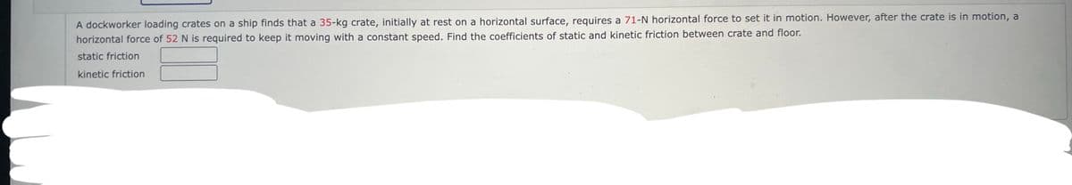 A dockworker loading crates on a ship finds that a 35-kg crate, initially at rest on a horizontal surface, requires a 71-N horizontal force to set it in motion. However, after the crate is in motion, a
horizontal force of 52 N is required to keep it moving with a constant speed. Find the coefficients of static and kinetic friction between crate and floor.
static friction
kinetic friction