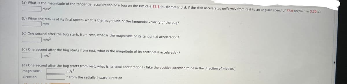 (a) What is the magnitude of the tangential acceleration of a bug on the rim of a 12.5-in.-diameter disk if the disk accelerates uniformly from rest to an angular speed of 77.0 rev/min in 3.30 s?
m/s²
(b) When the disk is at its final speed, what is the magnitude of the tangential velocity of the bug?
m/s
(c) One second after the bug starts from rest, what is the magnitude of its tangential acceleration?
m/s²
(d) One second after the bug starts from rest, what is the magnitude of its centripetal acceleration?
m/s²
(e) One second after the bug starts from rest, what is its total acceleration? (Take the positive direction to be in the direction of motion.)
magnitude
m/s²
direction
° from the radially inward direction