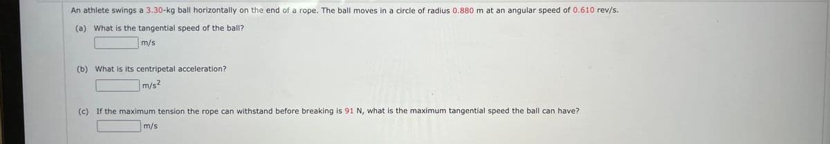 An athlete swings a 3.30-kg ball horizontally on the end of a rope. The ball moves in a circle of radius 0.880 m at an angular speed of 0.610 rev/s.
(a) What is the tangential speed of the ball?
m/s
(b) What is its centripetal acceleration?
m/s²
(c) If the maximum tension the rope can withstand before breaking is 91 N, what is the maximum tangential speed the ball can have?
m/s