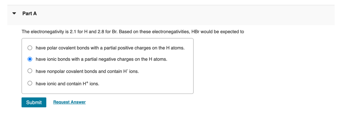 Part A
The electronegativity is 2.1 for H and 2.8 for Br. Based on these electronegativities, HBr would be expected to
have polar covalent bonds with a partial positive charges on the H atoms.
have ionic bonds with a partial negative charges on the H atoms.
have nonpolar covalent bonds and contain H' ions.
O have ionic and contain Ht ions.
Submit
Request Answer
