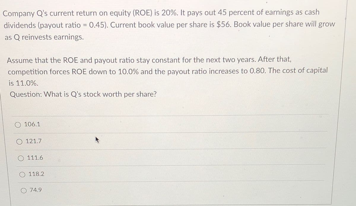 Company Q's current return on equity (ROE) is 20%. It pays out 45 percent of earnings as cash
dividends (payout ratio 0.45). Current book value per share is $56. Book value per share will grow
as Q reinvests earnings.
Assume that the ROE and payout ratio stay constant for the next two years. After that,
competition forces ROE down to 10.0% and the payout ratio increases to 0.80. The cost of capital
is 11.0%.
Question: What is Q's stock worth per share?
O 106.1
O 121.7
O 111.6
118.2
O 74.9
