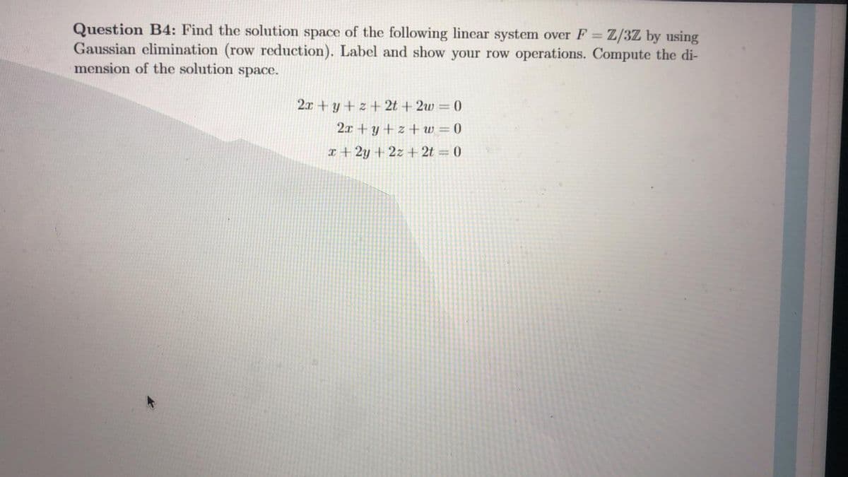 Question B4: Find the solution space of the following linear system over F = Z/3Z by using
Gaussian elimination (row reduction). Label and show your row operations. Compute the di-
mension of the solution space.
%3D
2x + y + z + 2t + 2w = 0
2x + y + z + w = 0
x + 2y + 2z + 2t = 0
