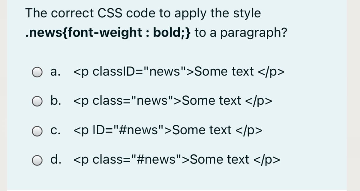 The correct CSS code to apply the style
.news{font-weight : bold;} to a paragraph?
а.
<p classID="news">Some text </p>
O b. <p class="news">Some text </p>
O c. <p ID="#news">Some text </p>
O d. <p class="#news">Some text </p>
