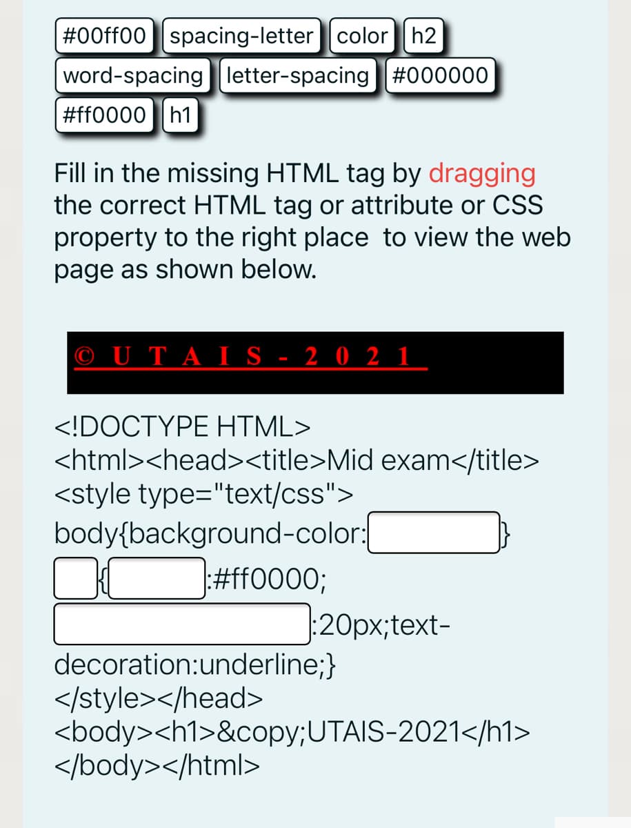 #00ff00 spacing-letter color| h2
word-spacingletter-spacing| #000000
#ff0000h1
Fill in the missing HTML tag by dragging
the correct HTML tag or attribute or CSS
property to the right place to view the web
page as shown below.
© UTAI S - 2 0 2 1
<!DOCTYPE HTML>
<html><head><title>Mid exam</title>
<style type="text/css">
body{background-color:
#ff0000;
:20px;text-
decoration:underline;}
</style></head>
<body><h1>&copy;UTAIS-2021</h1>
</body></html>
