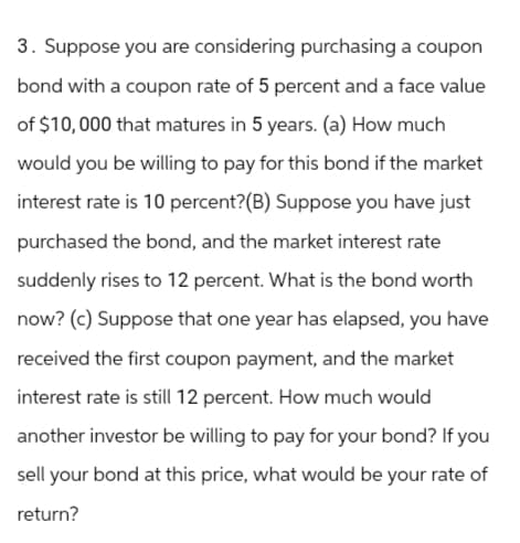 3. Suppose you are considering purchasing a coupon
bond with a coupon rate of 5 percent and a face value
of $10,000 that matures in 5 years. (a) How much
would you be willing to pay for this bond if the market
interest rate is 10 percent? (B) Suppose you have just
purchased the bond, and the market interest rate
suddenly rises to 12 percent. What is the bond worth
now? (c) Suppose that one year has elapsed, you have
received the first coupon payment, and the market
interest rate is still 12 percent. How much would
another investor be willing to pay for your bond? If you
sell your bond at this price, what would be your rate of
return?