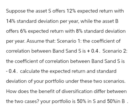 Suppose the asset S offers 12% expected return with
14% standard deviation per year, while the asset B
offers 6% expected return with 8% standard deviation
per year. Assume that: Scenario 1: the coefficient of
correlation between Band Sand S is +0.4. Scenario 2:
the coefficient of correlation between Band Sand S is
-0.4. calculate the expected return and standard
deviation of your portfolio under these two scenarios.
How does the benefit of diversification differ between
the two cases? your portfolio is 50% in S and 50% in B.