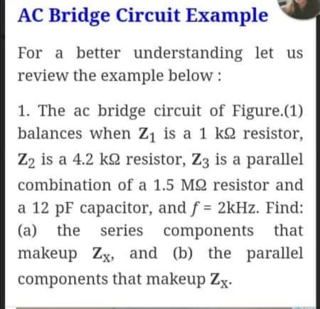 AC Bridge Circuit Example
For a better understanding let us
review the example below :
1. The ac bridge circuit of Figure.(1)
balances when Z1 is a 1 k2 resistor,
Z2 is a 4.2 k2 resistor, Z3 is a parallel
combination of a 1.5 M2 resistor and
a 12 pF capacitor, and f = 2kHz. Find:
(a) the series components that
makeup Zx, and (b) the parallel
components that makeup Zx.

