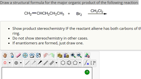 Draw a structural formula for the major organic product of the following reaction:
CH2=CHCH2CH2CH3 + Br2
CH2Cl2
• Show product stereochemistry IF the reactant alkene has both carbons of th
ring.
• Do not show stereochemistry in other cases.
• If enantiomers are formed, just draw one.
-
√n [F
?
