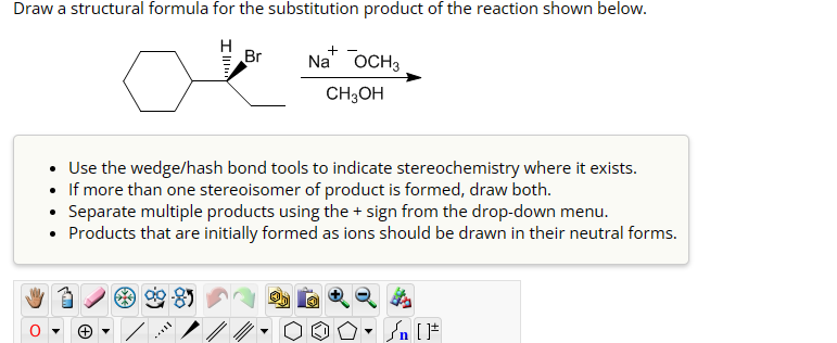 Draw a structural formula for the substitution product of the reaction shown below.
Br
+
Na OCH 3
CH3OH
• Use the wedge/hash bond tools to indicate stereochemistry where it exists.
• If more than one stereoisomer of product is formed, draw both.
⚫ Separate multiple products using the + sign from the drop-down menu.
⚫ Products that are initially formed as ions should be drawn in their neutral forms.
་
+
n