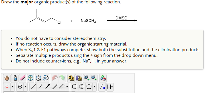 Draw the major organic product(s) of the following reaction.
DMSO
CI
NaSCH3
• You do not have to consider stereochemistry.
• If no reaction occurs, draw the organic starting material.
• When SN1 & E1 pathways compete, show both the substitution and the elimination products.
• Separate multiple products using the + sign from the drop-down menu.
• Do not include counter-ions, e.g., Na*, I*, in your answer.
Θ
√n [F