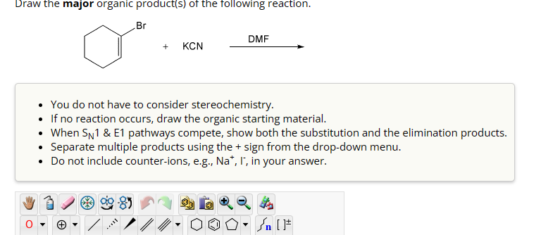 0
་
Draw the major organic product(s) of the following reaction.
Br
DMF
+
KCN
You do not have to consider stereochemistry.
• If no reaction occurs, draw the organic starting material.
• When SN1 & E1 pathways compete, show both the substitution and the elimination products.
• Separate multiple products using the + sign from the drop-down menu.
• Do not include counter-ions, e.g., Na+, I, in your answer.
Ө
་
On [F