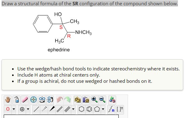 Draw a structural formula of the SR configuration of the compound shown below.
HO
-CH3
S
-NHCH3
R
H3C
ephedrine
• Use the wedge/hash bond tools to indicate stereochemistry where it exists.
• Include H atoms at chiral centers only.
• If a group is achiral, do not use wedged or hashed bonds on it.
n