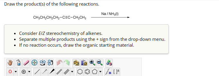 Draw the product(s) of the following reactions.
CH3CH2CH2CH2-C=C-CH2CH3
Na / NH3(!)
• Consider E/Z stereochemistry of alkenes.
•
Separate multiple products using the + sign from the drop-down menu.
• If no reaction occurs, draw the organic starting material.
n