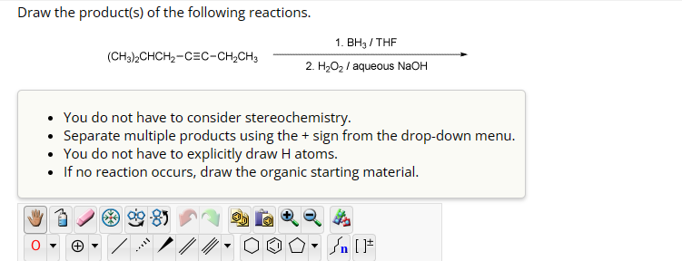 Draw the product(s) of the following reactions.
(CH3)2CHCH2-CEC-CH2CH3
1. BH3/THF
2. H₂O₂ / aqueous NaOH
You do not have to consider stereochemistry.
• Separate multiple products using the + sign from the drop-down menu.
• You do not have to explicitly draw H atoms.
• If no reaction occurs, draw the organic starting material.
་
+
▾
√n []