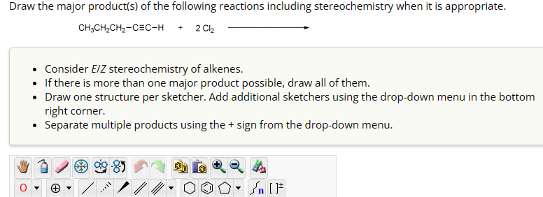 0
་
+
་
Draw the major product(s) of the following reactions including stereochemistry when it is appropriate.
CH3CH2CH2-CEC-H
+
2 Cl₂
Consider E/Z stereochemistry of alkenes.
• If there is more than one major product possible, draw all of them.
• Draw one structure per sketcher. Add additional sketchers using the drop-down menu in the bottom
right corner.
⚫ Separate multiple products using the + sign from the drop-down menu.
n