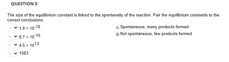 QUESTION 5
The size of the equilibrium constant is linked to the spontaneity of the reaction. Pair the equilibrium constants to the
correct conclusions.
✓ 1.8 × 10-10
8.7 × 10-15
▾ 4.5 ×
1083
1013
A. Spontaneous, many products formed
B. Not spontaneous, few products formed