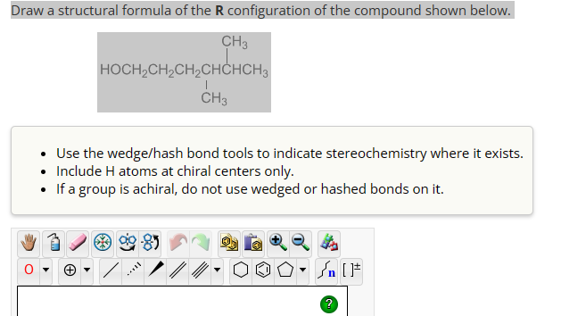 Draw a structural formula of the R configuration of the compound shown below.
CH3
HOCH2CH2CH2CHCHCH3
CH3
• Use the wedge/hash bond tools to indicate stereochemistry where it exists.
• Include H atoms at chiral centers only.
• If a group is achiral, do not use wedged or hashed bonds on it.
▾
√n [