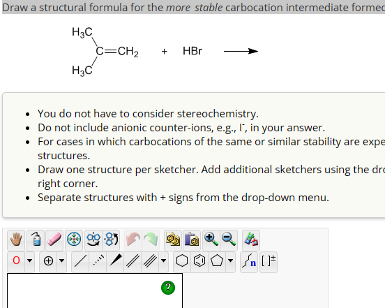 Draw a structural formula for the more stable carbocation intermediate formed
H3C
C=CH2
+
HBr
H3C
• You do not have to consider stereochemistry.
• Do not include anionic counter-ions, e.g., I, in your answer.
• For cases in which carbocations of the same or similar stability are expe
structures.
⚫ Draw one structure per sketcher. Add additional sketchers using the dr
right corner.
⚫ Separate structures with + signs from the drop-down menu.
?
√n [