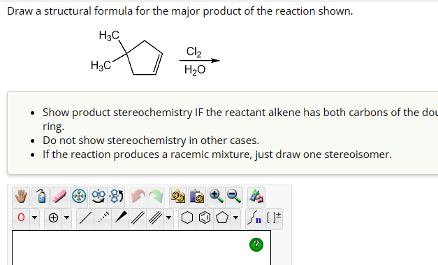Draw a structural formula for the major product of the reaction shown.
H3C
H3C
Cl₂
H₂O
• Show product stereochemistry IF the reactant alkene has both carbons of the dou
ring.
• Do not show stereochemistry in other cases.
• If the reaction produces a racemic mixture, just draw one stereoisomer.
√n [
?