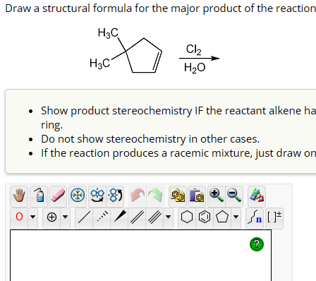 Draw a structural formula for the major product of the reaction
H3C
H3C
Cl2
H₂O
0
• Show product stereochemistry IF the reactant alkene ha
ring.
• Do not show stereochemistry in other cases.
• If the reaction produces a racemic mixture, just draw on
On [F
?
