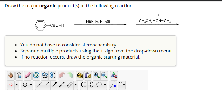 Draw the major organic product(s) of the following reaction.
NaNH2, NH3(1)
-CEC-H
Br
CH3CH2-CH-CH3
You do not have to consider stereochemistry.
Separate multiple products using the + sign from the drop-down menu.
• If no reaction occurs, draw the organic starting material.
+
n [F