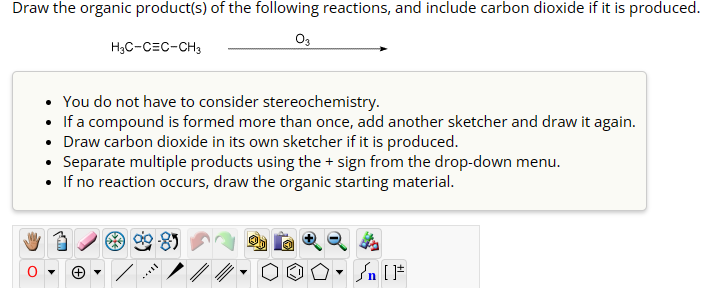 Draw the organic product(s) of the following reactions, and include carbon dioxide if it is produced.
H3C-CEC-CH3
03
You do not have to consider stereochemistry.
• If a compound is formed more than once, add another sketcher and draw it again.
• Draw carbon dioxide in its own sketcher if it is produced.
• Separate multiple products using the + sign from the drop-down menu.
• If no reaction occurs, draw the organic starting material.
n [