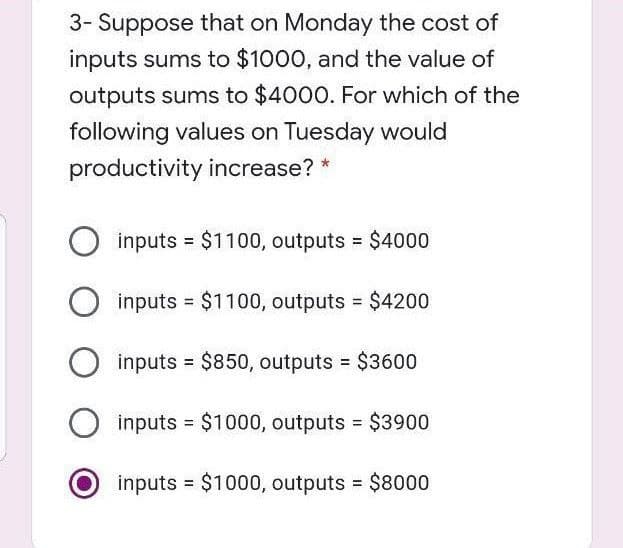 3- Suppose that on Monday the cost of
inputs sums to $1000, and the value of
outputs sums to $4000. For which of the
following values on Tuesday would
productivity increase? *
inputs = $1100, outputs =
$4000
%3D
inputs
= $1100, outputs $4200
inputs $850, outputs $3600
inputs = $1000, outputs $3900
inputs $1000, outputs $8000
