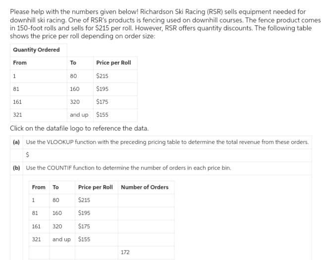 Please help with the numbers given below! Richardson Ski Racing (RSR) sells equipment needed for
downhill ski racing. One of RSR's products is fencing used on downhill courses. The fence product comes
in 150-foot rolls and sells for $215 per roll. However, RSR offers quantity discounts. The following table
shows the price per roll depending on order size:
Quantity Ordered
From
To
Price per Roll
1
80
$215
81
160
$195
161
320
$175
321
and up $155
Click on the datafile logo to reference the data.
(a) Use the VLOOKUP function with the preceding pricing table to determine the total revenue from these orders.
$
(b) Use the COUNTIF function to determine the number of orders in each price bin.
From To
Price per Roll Number of Orders
1
80
$215
81
160
$195
161
320
$175
321
and up
$155
172
