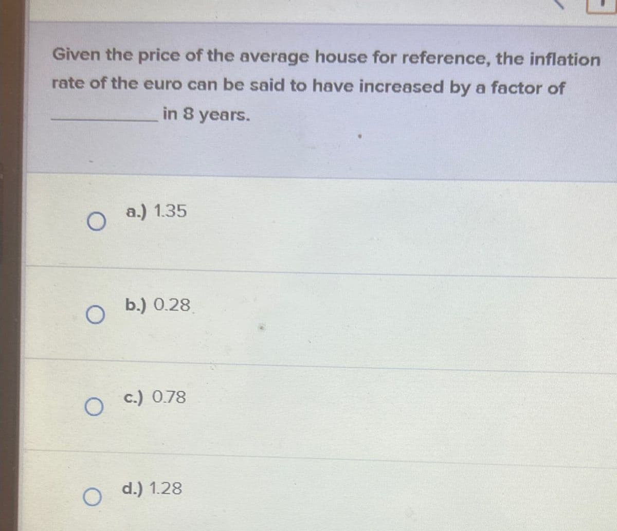 Given the price of the average house for reference, the inflation
rate of the euro can be said to have increased by a factor of
in 8 years.
O a.) 1.35
O
b.) 0.28
O
c.) 0.78
O
d.) 1.28