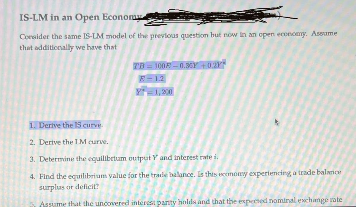 IS-LM in an Open Economy
Consider the same IS-LM model of the previous question but now in an open economy. Assume
that additionally we have that
TB=100E-0.36Y+0.2Y*
E=1.2
Y = 1,200
1. Derive the IS curve.
2. Derive the LM curve.
3. Determine the equilibrium output Y and interest rate i.
4. Find the equilibrium value for the trade balance. Is this economy experiencing a trade balance
surplus or deficit?
5. Assume that the uncovered interest parity holds and that the expected nominal exchange rate
