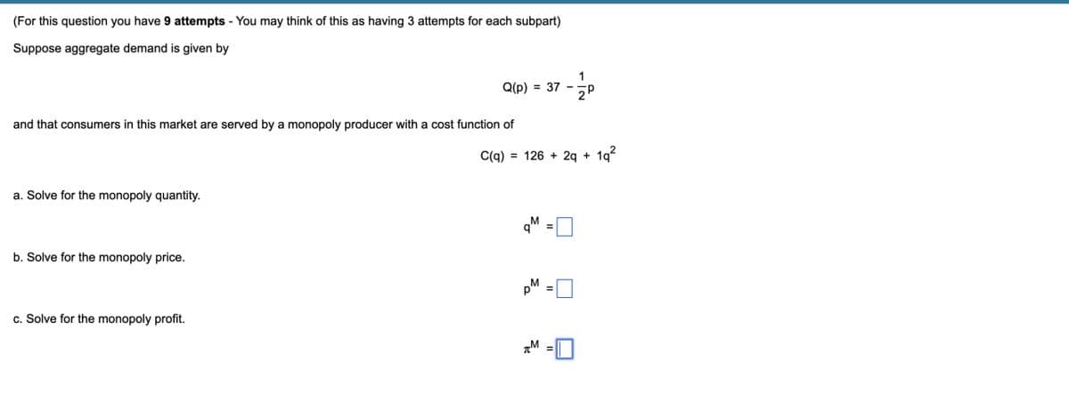 (For this question you have 9 attempts - You may think of this as having 3 attempts for each subpart)
Suppose aggregate demand is given by
Q(p)
= 37
5P
and that consumers in this market are served by a monopoly producer with a cost function of
a. Solve for the monopoly quantity.
b. Solve for the monopoly price.
c. Solve for the monopoly profit.
C(q)
= 126+2q + 1q2
дм
=