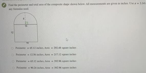 Find the perimeter and total area of the composite shape shown below. All measurements are given in inches. Use a 3.14
any formulas used.
8
16
12
16
O Perimeter 65.12 inches, Area - 292.48 square inches
O Perimeter = 12.56 inches. Area 217.12 square inches
O Perimeter - 65.12 inches, Area- 392.96 square inches
Perimeter - 90.24 inches, Area 392.96 square inches
