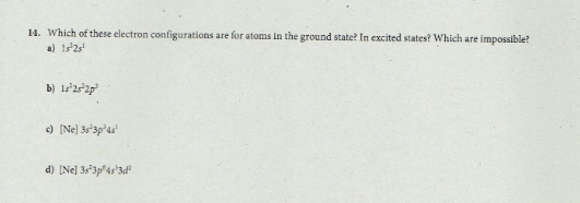 14. Which of these electron configurations are for atoms in the ground state? In excited states? Which are impossible?
a) 1s2s
b) ls'2s'2p
) (Ne) 3s'3p'as'
d) [Nel 3s'3p4s'3d"
