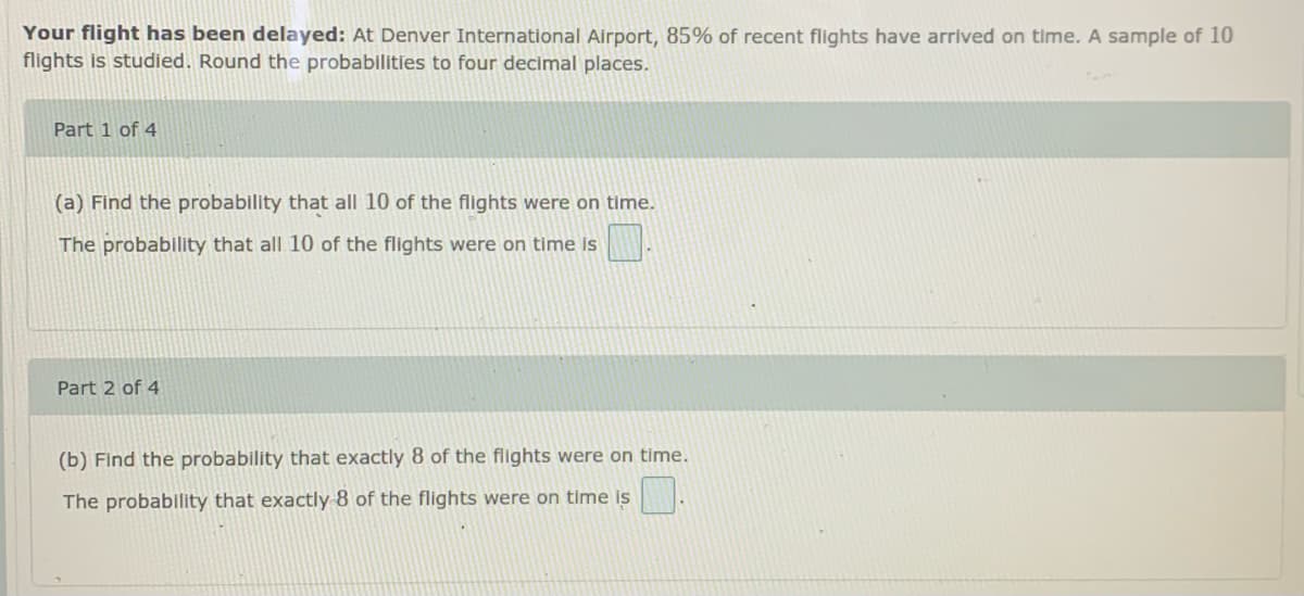 Your flight has been delayed: At Denver International Airport, 85% of recent flights have arrived on time. A sample of 10
flights is studied. Round the probabilities to four decimal places.
Part 1 of 4
(a) Find the probability that all 10 of the flights were on time.
The probability that all 10 of the flights were on time is
Part 2 of 4
(b) Find the probability that exactly 8 of the flights were on time.
The probability that exactly 8 of the flights were on time is
