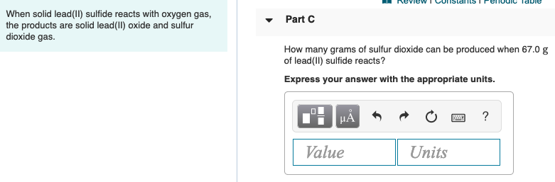 Review TConsGInISTPeIOUIC TaDIe
When solid lead(1I) sulfide reacts with oxygen gas,
the products are solid lead(II) oxide and sulfur
dioxide gas.
Part C
How many grams of sulfur dioxide can be produced when 67.0 g
of lead(II) sulfide reacts?
Express your answer with the appropriate units.
HẢ
Value
Units

