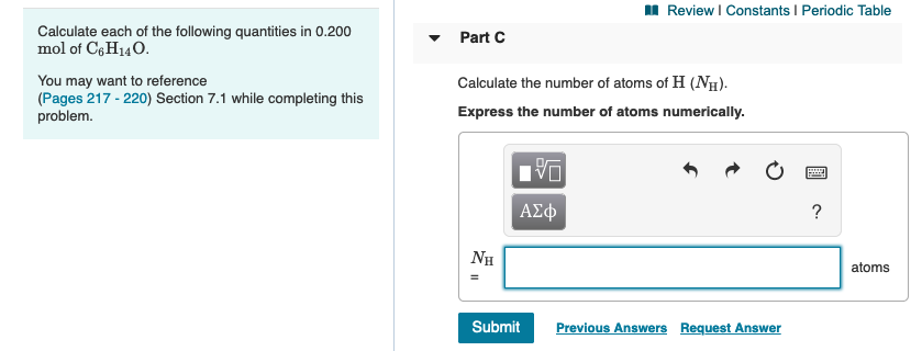 I Review I Constants I Periodic Table
Calculate each of the following quantities in 0.200
mol of Cg H140.
Part C
You may want to reference
(Pages 217 - 220) Section 7.1 while completing this
problem.
Calculate the number of atoms of H (NH).
Express the number of atoms numerically.
ΑΣφ
NH
atoms
Submit
Previous Answers Request Answer
