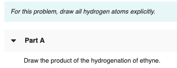 For this problem, draw all hydrogen atoms explicitly.
Part A
Draw the product of the hydrogenation of ethyne.
